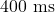 400\text{ ms}